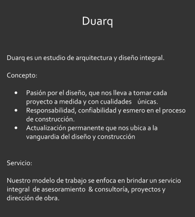 Duarq  Duarq es un estudio de arquitectura y diseo integral.  Concepto:   	Pasin por el diseo, que nos lleva a tomar cada proyecto a medida y con cualidades    nicas. 	Responsabilidad, confiabilidad y esmero en el proceso de construccin. 	Actualizacin permanente que nos ubica a la vanguardia del diseo y construccin   Servicio:  Nuestro modelo de trabajo se enfoca en brindar un servicio integral  de asesoramiento  & consultora, proyectos y direccin de obra.