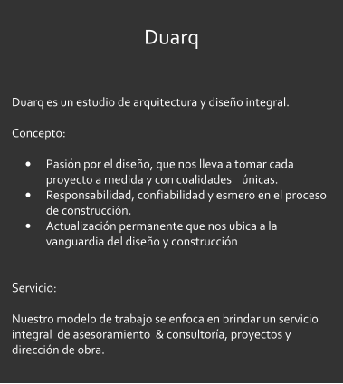 Duarq  Duarq es un estudio de arquitectura y diseo integral.  Concepto:   	Pasin por el diseo, que nos lleva a tomar cada proyecto a medida y con cualidades    nicas. 	Responsabilidad, confiabilidad y esmero en el proceso de construccin. 	Actualizacin permanente que nos ubica a la vanguardia del diseo y construccin   Servicio:  Nuestro modelo de trabajo se enfoca en brindar un servicio integral  de asesoramiento  & consultora, proyectos y direccin de obra.